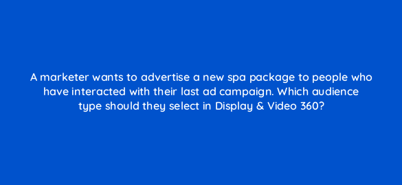 a marketer wants to advertise a new spa package to people who have interacted with their last ad campaign which audience type should they select in display video 360 67597
