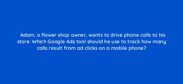 adam a flower shop owner wants to drive phone calls to his store which google ads tool should he use to track how many calls result from ad clicks on a mobile phone 134