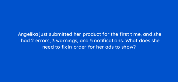 angelika just submitted her product for the first time and she had 2 errors 3 warnings and 5 notifications what does she need to fix in order for her ads to show 2345