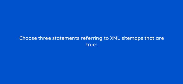 choose three statements referring to xml sitemaps that are true 767