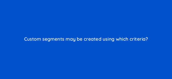 custom segments may be created using which criteria 7953