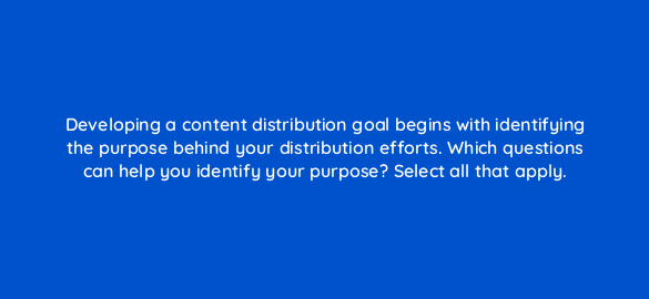 developing a content distribution goal begins with identifying the purpose behind your distribution efforts which questions can help you identify your purpose select all that apply 68291