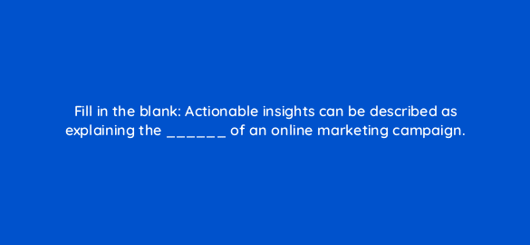 fill in the blank actionable insights can be described as explaining the of an online marketing campaign 7103