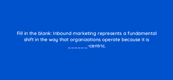 fill in the blank inbound marketing represents a fundamental shift in the way that organizations operate because it is centric 4640