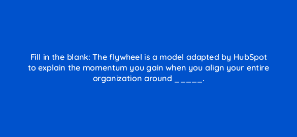 fill in the blank the flywheel is a model adapted by hubspot to explain the momentum you gain when you align your entire organization around 78177