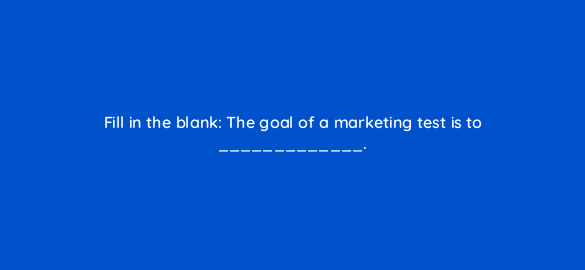 fill in the blank the goal of a marketing test is to 4119