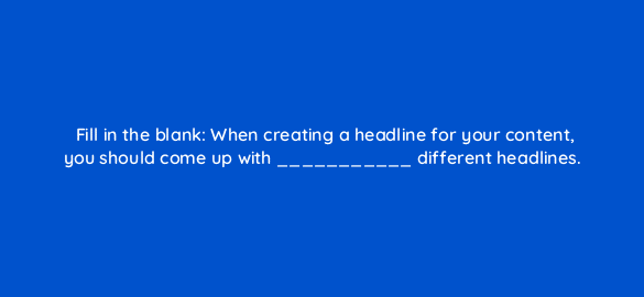 fill in the blank when creating a headline for your content you should come up with different headlines 4143