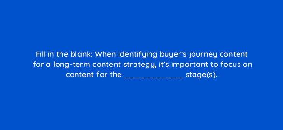 fill in the blank when identifying buyers journey content for a long term content strategy its important to focus on content for the stages 4043