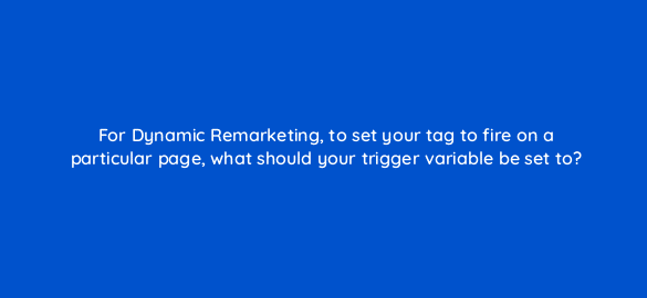 for dynamic remarketing to set your tag to fire on a particular page what should your trigger variable be set to 13637