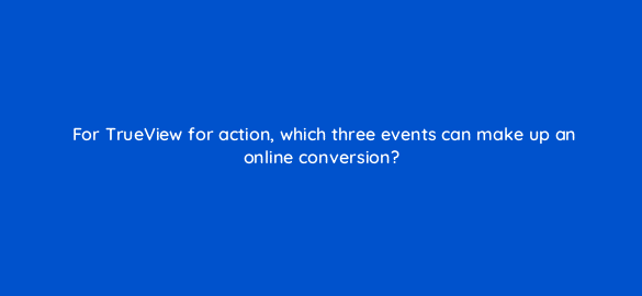 for trueview for action which three events can make up an online conversion 20160