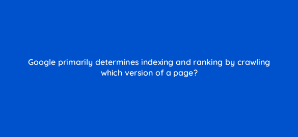 google primarily determines indexing and ranking by crawling which version of a page 48706