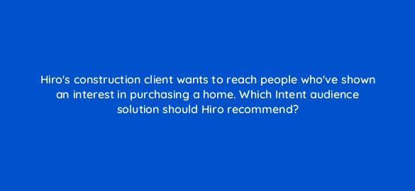 hiros construction client wants to reach people whove shown an interest in purchasing a home which intent audience solution should hiro recommend 19494