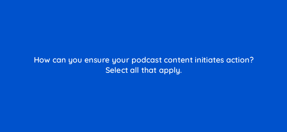 how can you ensure your podcast content initiates action select all that apply 68303