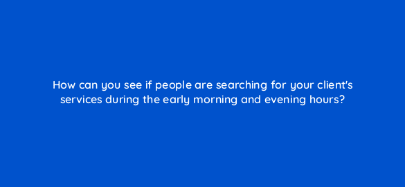 how can you see if people are searching for your clients services during the early morning and evening hours 104