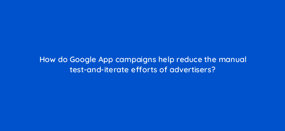 how do google app campaigns help reduce the manual test and iterate efforts of advertisers 24459