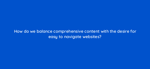 how do we balance comprehensive content with the desire for easy to navigate websites 28044