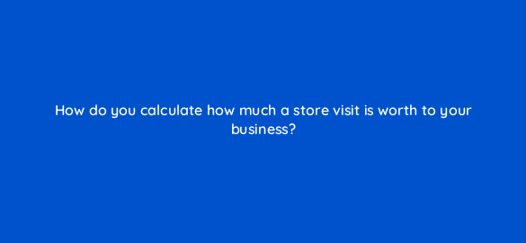 how do you calculate how much a store visit is worth to your business 98834
