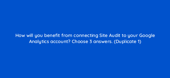how will you benefit from connecting site audit to your google analytics account choose 3 answers duplicate 1 881