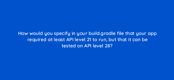 how would you specify in your build gradle file that your app required at least api level 21 to run but that it can be tested on api level 28 48149