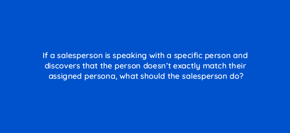 if a salesperson is speaking with a specific person and discovers that the person doesnt exactly match their assigned persona what should the salesperson do 4562