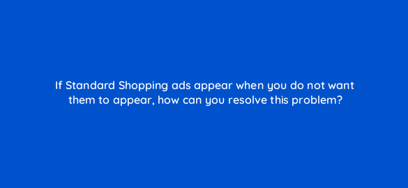 if standard shopping ads appear when you do not want them to appear how can you resolve this problem 78608