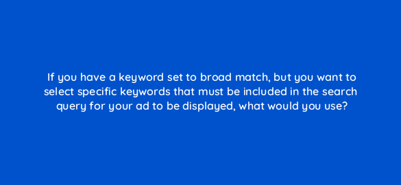 if you have a keyword set to broad match but you want to select specific keywords that must be included in the search query for your ad to be displayed what would you use 96120