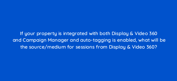 if your property is integrated with both display video 360 and campaign manager and auto tagging is enabled what will be the source medium for sessions from display video 360 8034