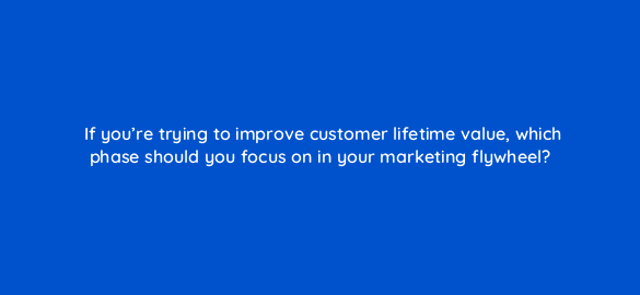 if youre trying to improve customer lifetime value which phase should you focus on in your marketing flywheel 68353