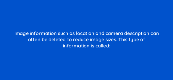 image information such as location and camera description can often be deleted to reduce image sizes this type of information is called 2888