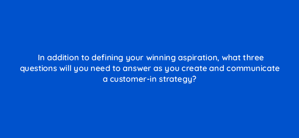 in addition to defining your winning aspiration what three questions will you need to answer as you create and communicate a customer in strategy 78205
