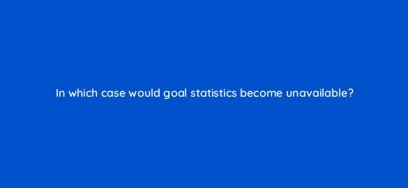 in which case would goal statistics become unavailable 95975