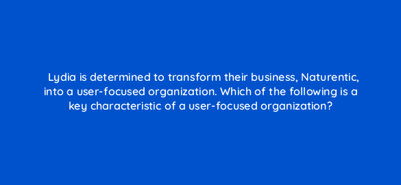 lydia is determined to transform their business naturentic into a user focused organization which of the following is a key characteristic of a user focused organization 44011