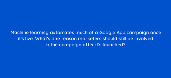 machine learning automates much of a google app campaign once its live whats one reason marketers should still be involved in the campaign after its launched 24458