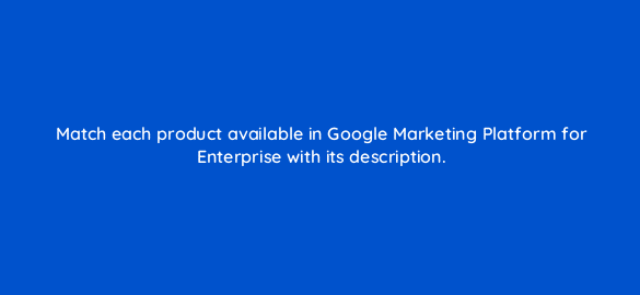 match each product available in google marketing platform for enterprise with its description 19775