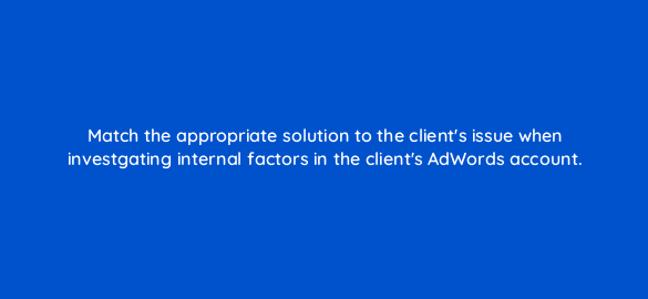 match the appropriate solution to the clients issue when investgating internal factors in the clients adwords account 10921