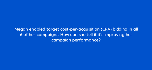 megan enabled target cost per acquisition cpa bidding in all 6 of her campaigns how can she tell if its improving her campaign performance 2044