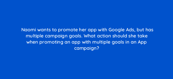 naomi wants to promote her app with google ads but has multiple campaign goals what action should she take when promoting an app with multiple goals in an app campaign 24500