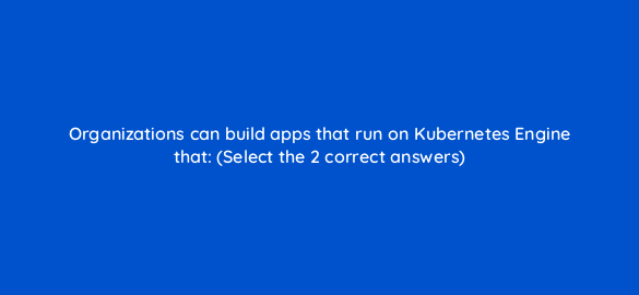 organizations can build apps that run on kubernetes engine that select the 2 correct answers 26459
