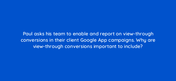 paul asks his team to enable and report on view through conversions in their client google app campaigns why are view through conversions important to include 24440