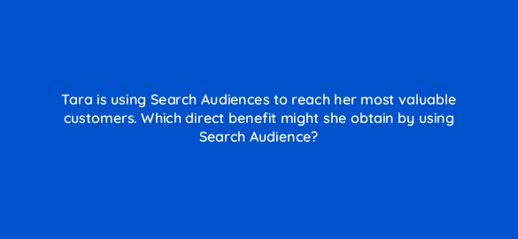 tara is using search audiences to reach her most valuable customers which direct benefit might she obtain by using search audience 21368