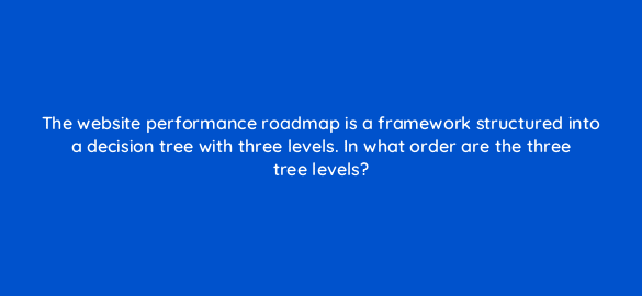the website performance roadmap is a framework structured into a decision tree with three levels in what order are the three tree levels 4458