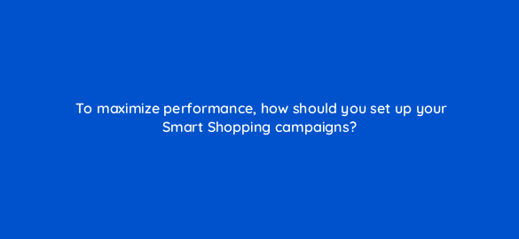to maximize performance how should you set up your smart shopping campaigns 78595