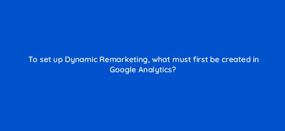 to set up dynamic remarketing what must first be created in google analytics 7996