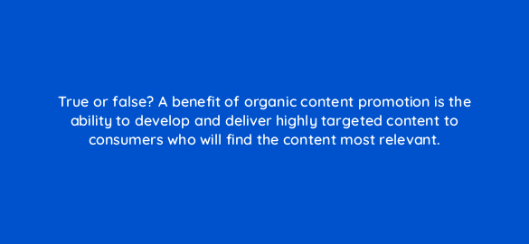 true or false a benefit of organic content promotion is the ability to develop and deliver highly targeted content to consumers who will find the content most relevant 96003