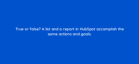 true or false a list and a report in hubspot accomplish the same actions and goals 5742