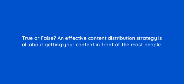 true or false an effective content distribution strategy is all about getting your content in front of the most people 68313