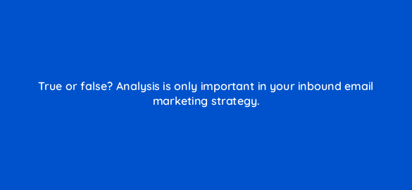 true or false analysis is only important in your inbound email marketing strategy 4361