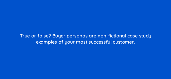 true or false buyer personas are non fictional case study examples of your most successful customer 5580