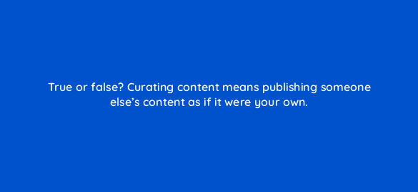true or false curating content means publishing someone elses content as if it were your own 5402
