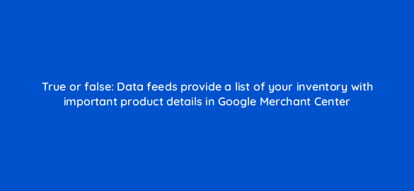 true or false data feeds provide a list of your inventory with important product details in google merchant center 2288
